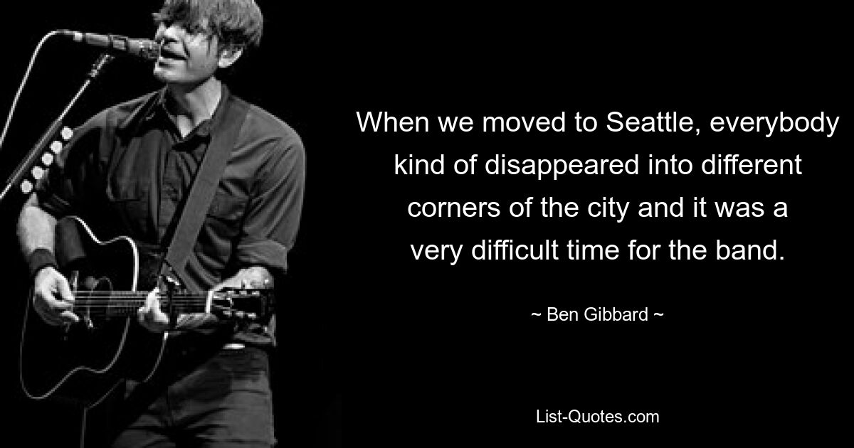 When we moved to Seattle, everybody kind of disappeared into different corners of the city and it was a very difficult time for the band. — © Ben Gibbard