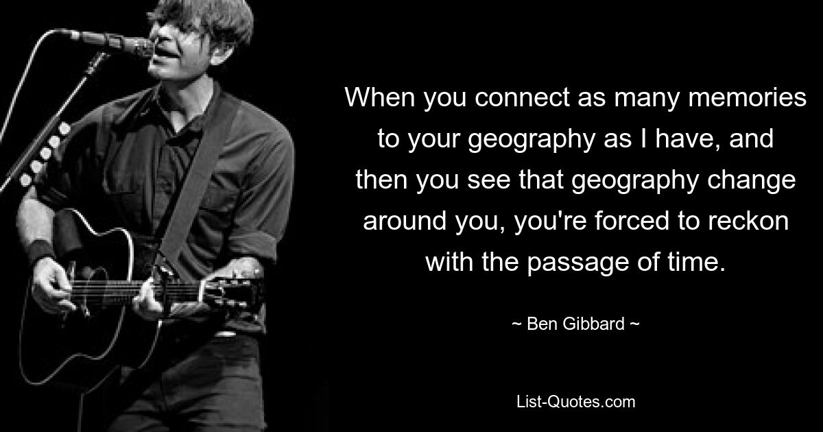 When you connect as many memories to your geography as I have, and then you see that geography change around you, you're forced to reckon with the passage of time. — © Ben Gibbard