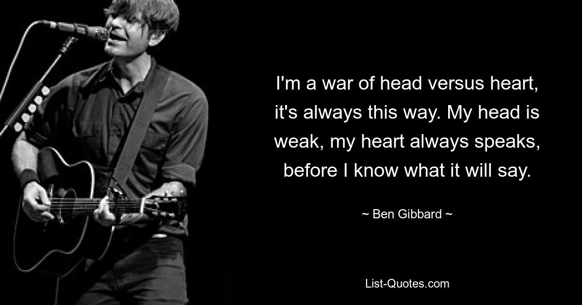 I'm a war of head versus heart, it's always this way. My head is weak, my heart always speaks, before I know what it will say. — © Ben Gibbard