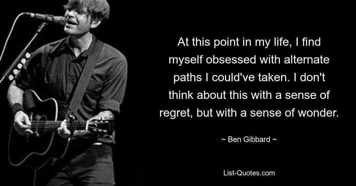 At this point in my life, I find myself obsessed with alternate paths I could've taken. I don't think about this with a sense of regret, but with a sense of wonder. — © Ben Gibbard