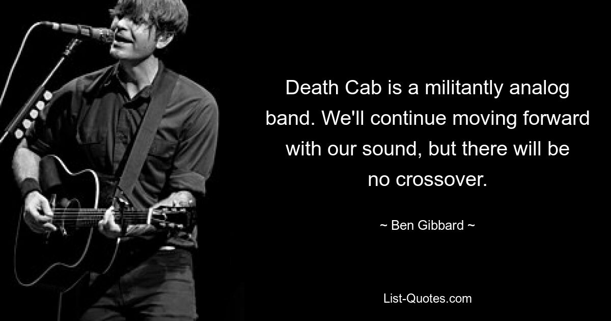 Death Cab is a militantly analog band. We'll continue moving forward with our sound, but there will be no crossover. — © Ben Gibbard