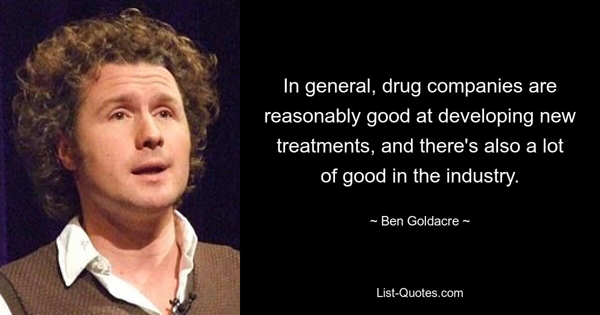 In general, drug companies are reasonably good at developing new treatments, and there's also a lot of good in the industry. — © Ben Goldacre