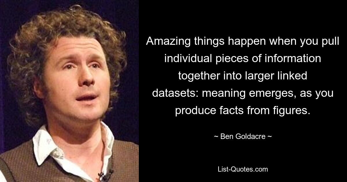 Amazing things happen when you pull individual pieces of information together into larger linked datasets: meaning emerges, as you produce facts from figures. — © Ben Goldacre