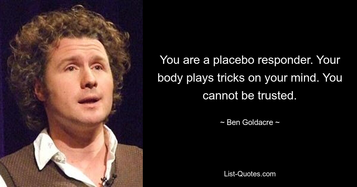 You are a placebo responder. Your body plays tricks on your mind. You cannot be trusted. — © Ben Goldacre