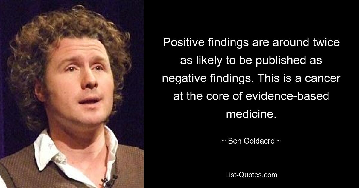 Positive findings are around twice as likely to be published as negative findings. This is a cancer at the core of evidence-based medicine. — © Ben Goldacre