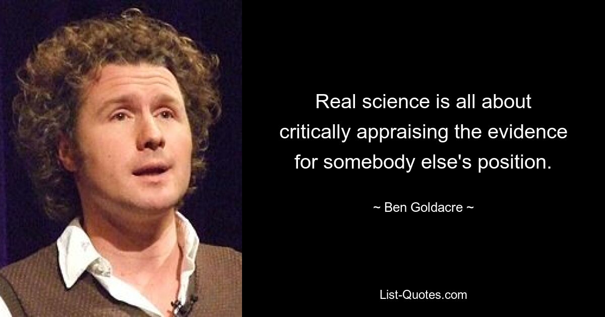 Real science is all about critically appraising the evidence for somebody else's position. — © Ben Goldacre