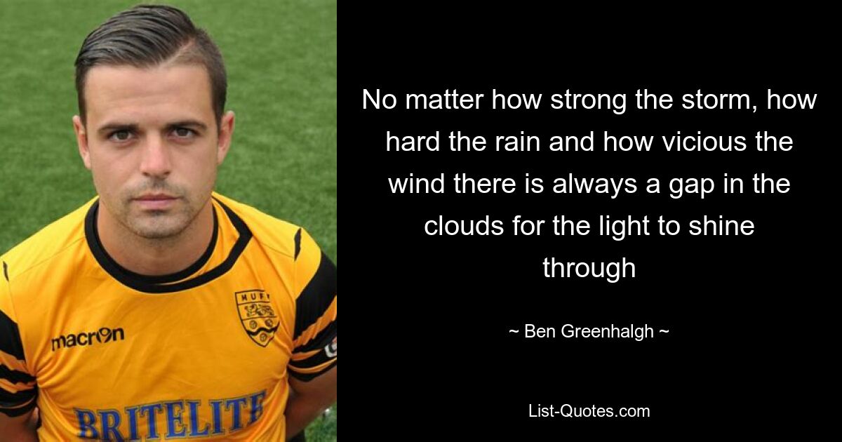 No matter how strong the storm, how hard the rain and how vicious the wind there is always a gap in the clouds for the light to shine through — © Ben Greenhalgh