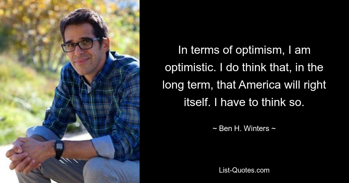 In terms of optimism, I am optimistic. I do think that, in the long term, that America will right itself. I have to think so. — © Ben H. Winters