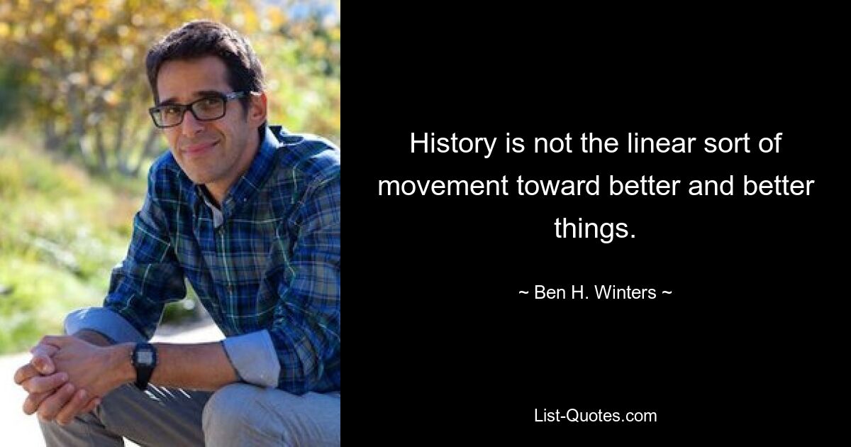 History is not the linear sort of movement toward better and better things. — © Ben H. Winters