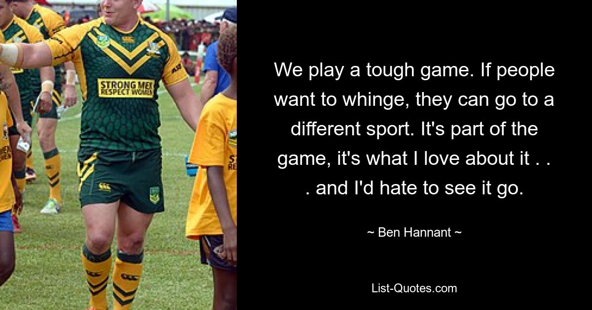 We play a tough game. If people want to whinge, they can go to a different sport. It's part of the game, it's what I love about it . . . and I'd hate to see it go. — © Ben Hannant