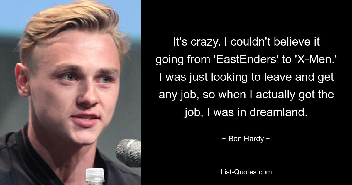 It's crazy. I couldn't believe it going from 'EastEnders' to 'X-Men.' I was just looking to leave and get any job, so when I actually got the job, I was in dreamland. — © Ben Hardy