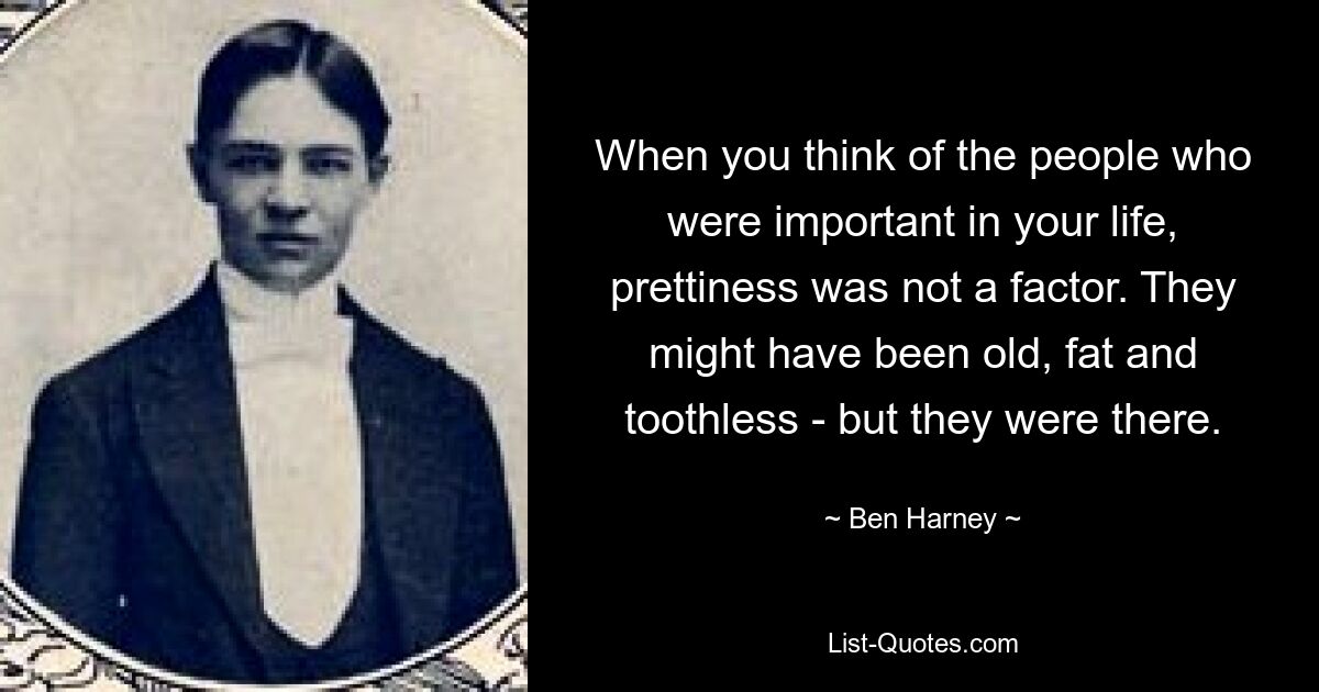 When you think of the people who were important in your life, prettiness was not a factor. They might have been old, fat and toothless - but they were there. — © Ben Harney