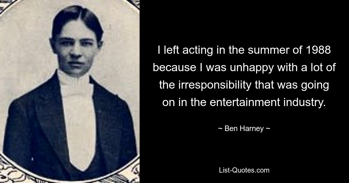 I left acting in the summer of 1988 because I was unhappy with a lot of the irresponsibility that was going on in the entertainment industry. — © Ben Harney