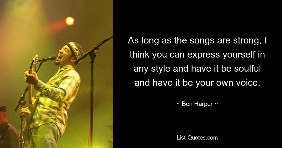 As long as the songs are strong, I think you can express yourself in any style and have it be soulful and have it be your own voice. — © Ben Harper