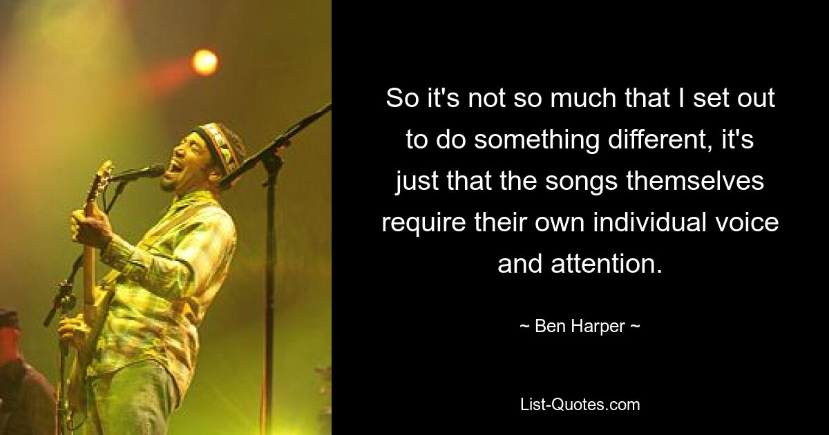 So it's not so much that I set out to do something different, it's just that the songs themselves require their own individual voice and attention. — © Ben Harper