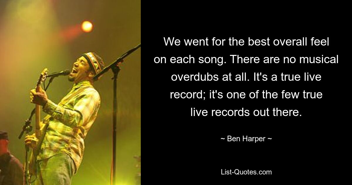 We went for the best overall feel on each song. There are no musical overdubs at all. It's a true live record; it's one of the few true live records out there. — © Ben Harper