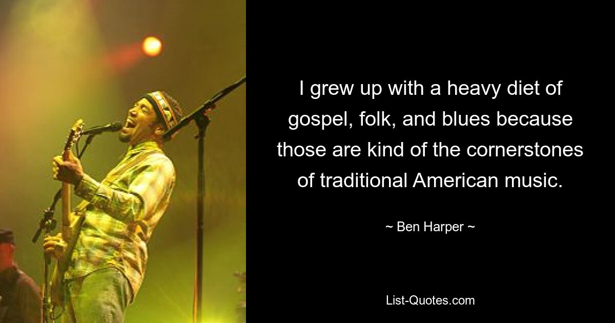 I grew up with a heavy diet of gospel, folk, and blues because those are kind of the cornerstones of traditional American music. — © Ben Harper