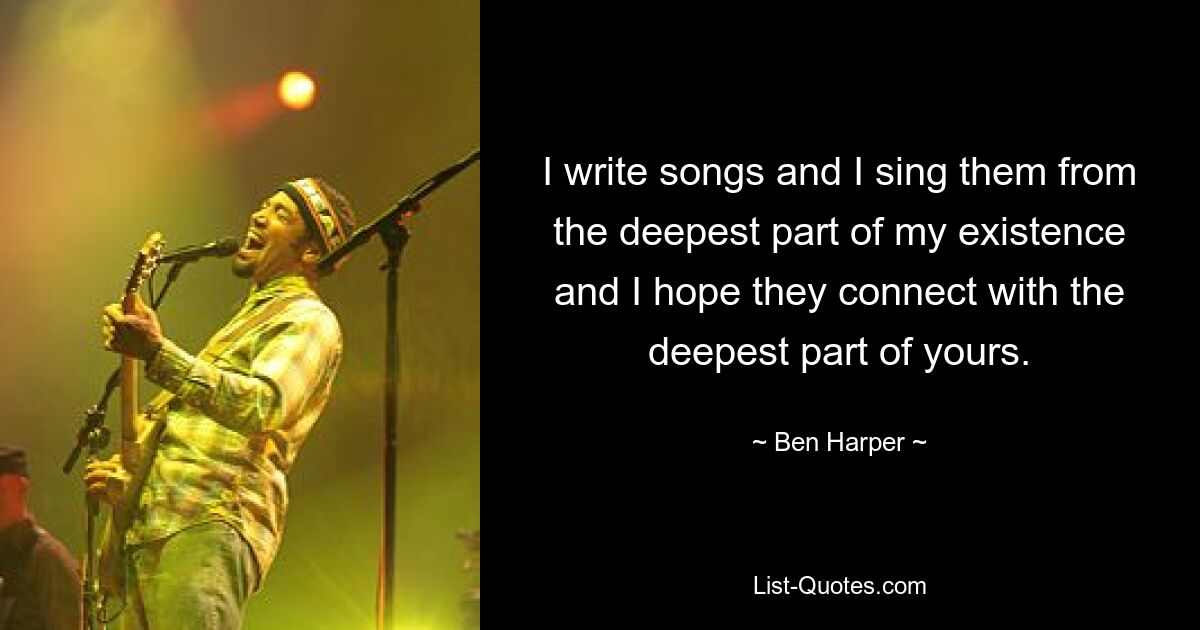 I write songs and I sing them from the deepest part of my existence and I hope they connect with the deepest part of yours. — © Ben Harper