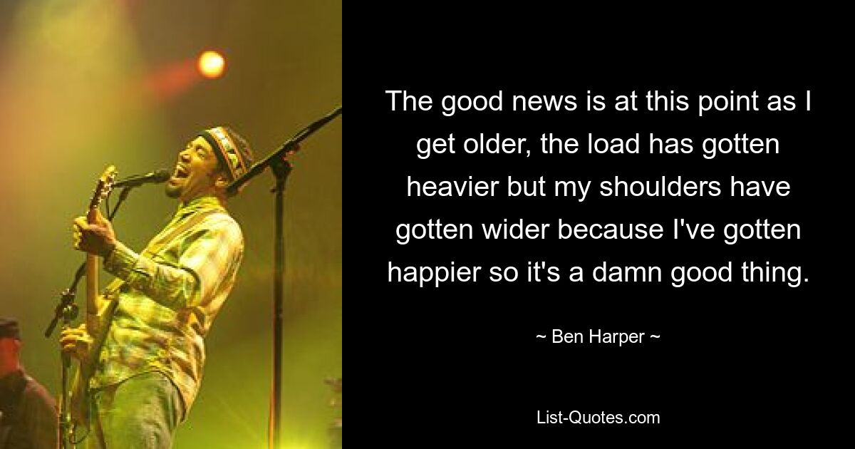 The good news is at this point as I get older, the load has gotten heavier but my shoulders have gotten wider because I've gotten happier so it's a damn good thing. — © Ben Harper