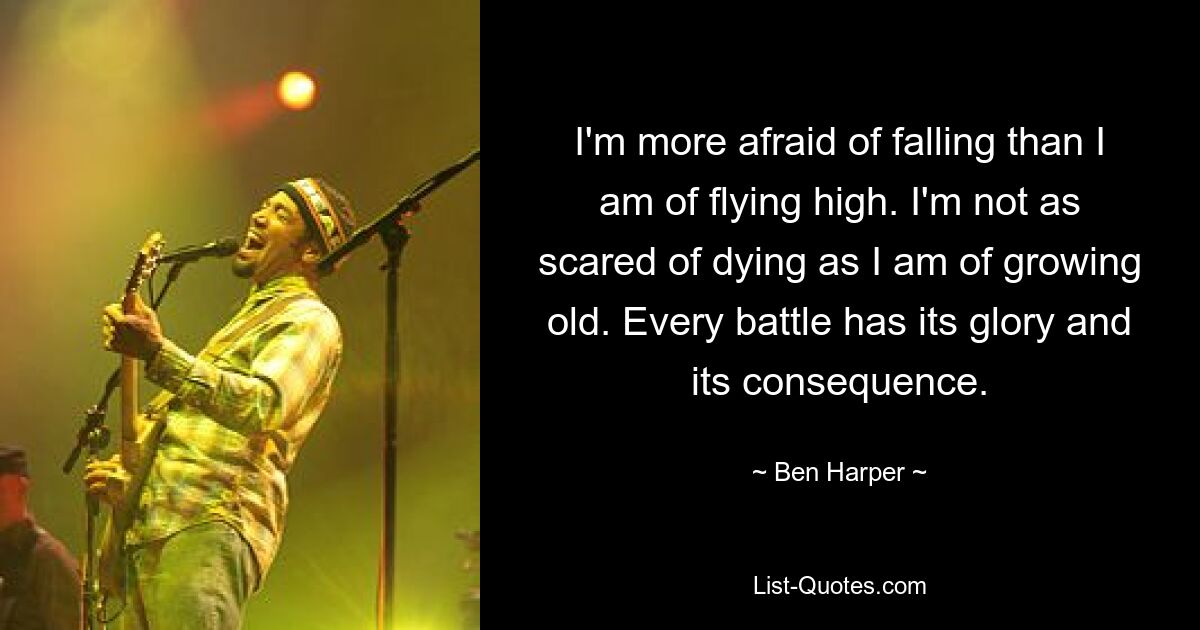 I'm more afraid of falling than I am of flying high. I'm not as scared of dying as I am of growing old. Every battle has its glory and its consequence. — © Ben Harper