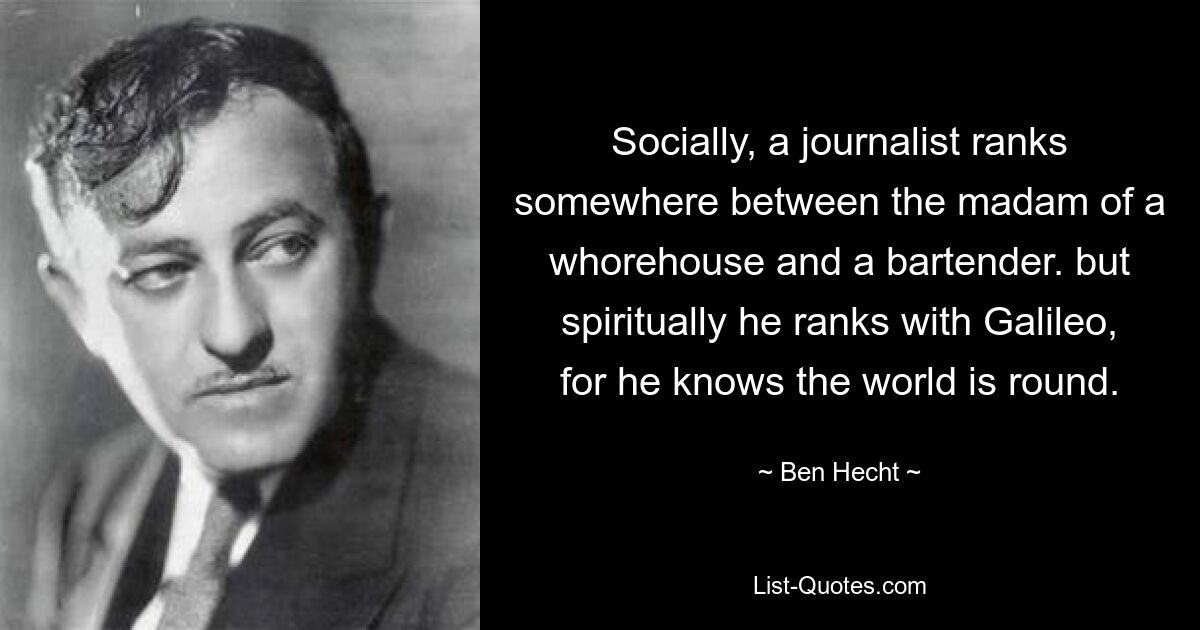 Socially, a journalist ranks somewhere between the madam of a whorehouse and a bartender. but spiritually he ranks with Galileo, for he knows the world is round. — © Ben Hecht