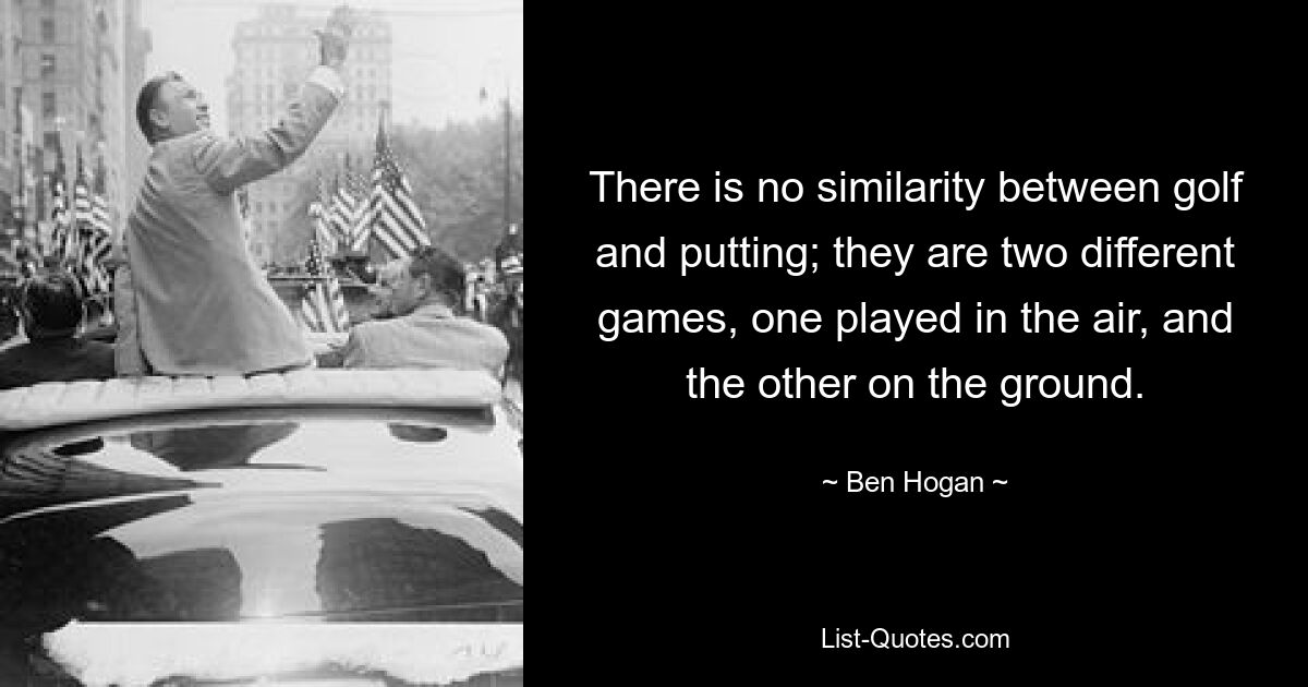 There is no similarity between golf and putting; they are two different games, one played in the air, and the other on the ground. — © Ben Hogan