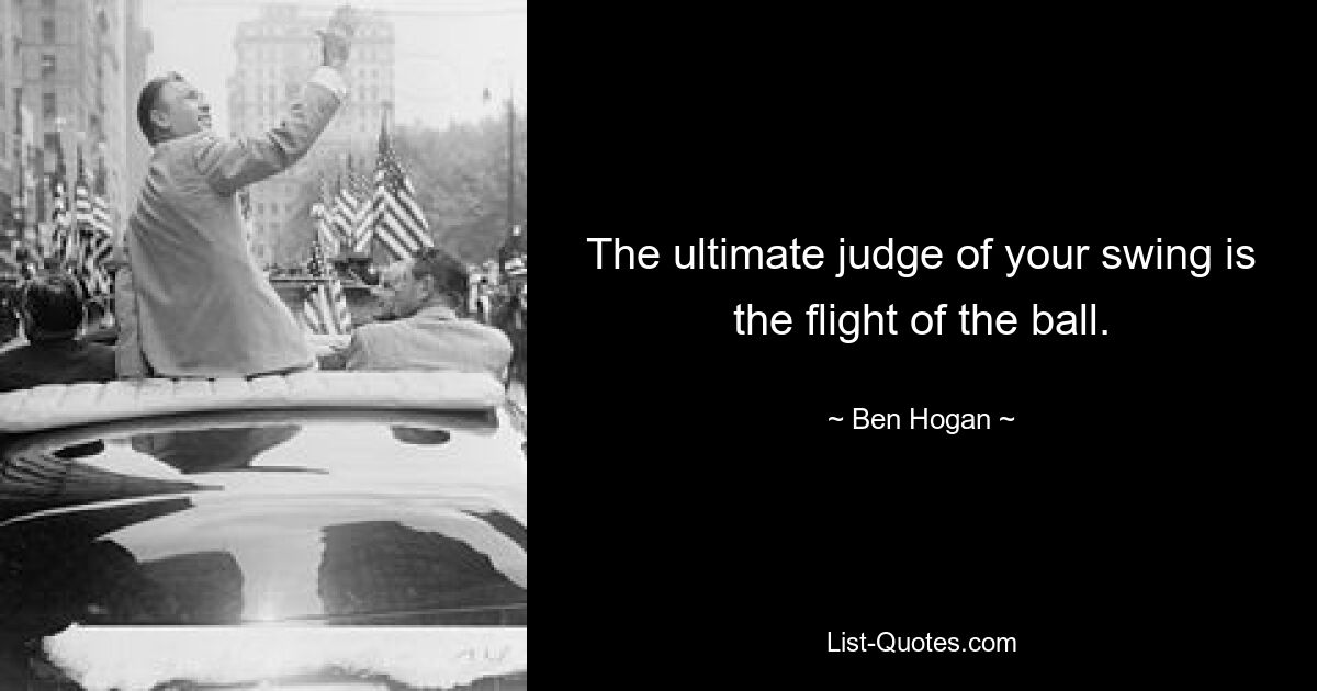 The ultimate judge of your swing is the flight of the ball. — © Ben Hogan