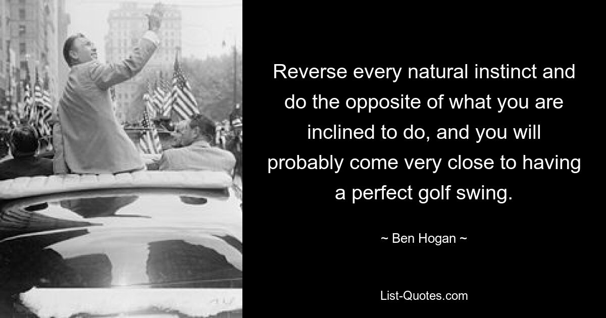 Reverse every natural instinct and do the opposite of what you are inclined to do, and you will probably come very close to having a perfect golf swing. — © Ben Hogan