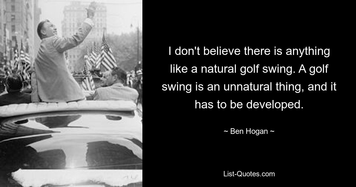 I don't believe there is anything like a natural golf swing. A golf swing is an unnatural thing, and it has to be developed. — © Ben Hogan