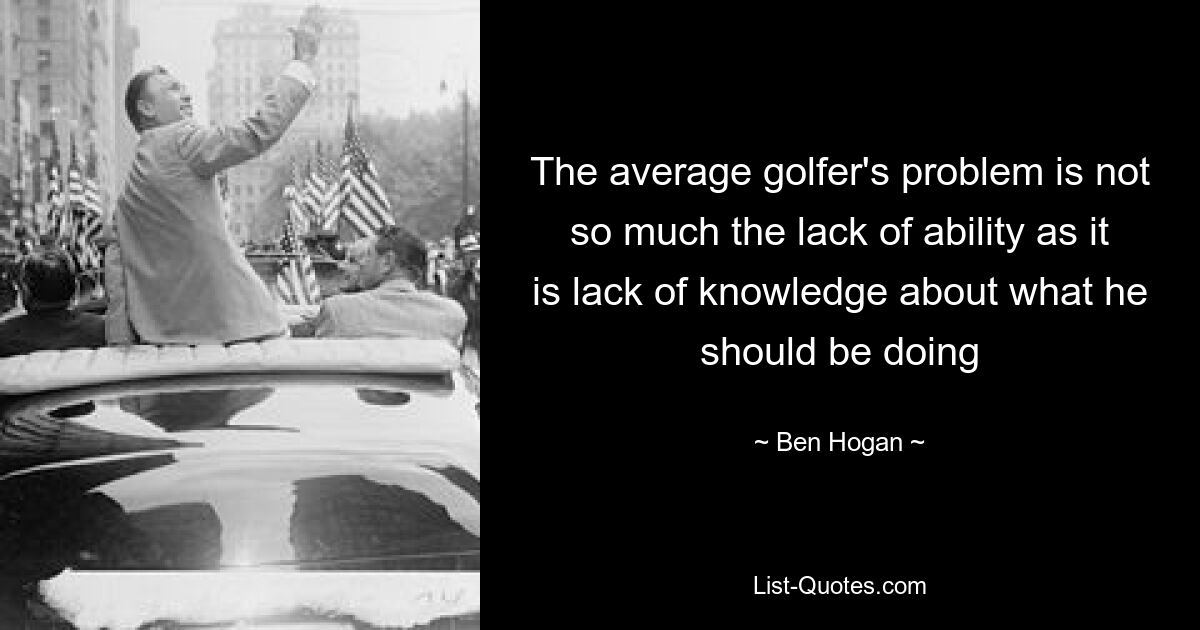 The average golfer's problem is not so much the lack of ability as it is lack of knowledge about what he should be doing — © Ben Hogan