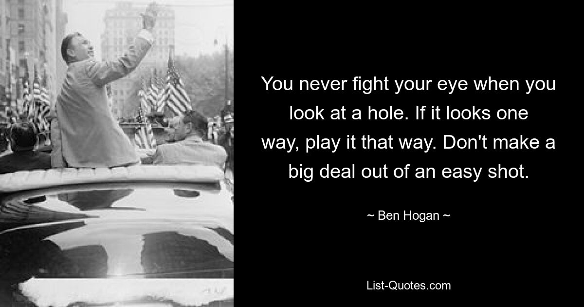 You never fight your eye when you look at a hole. If it looks one way, play it that way. Don't make a big deal out of an easy shot. — © Ben Hogan