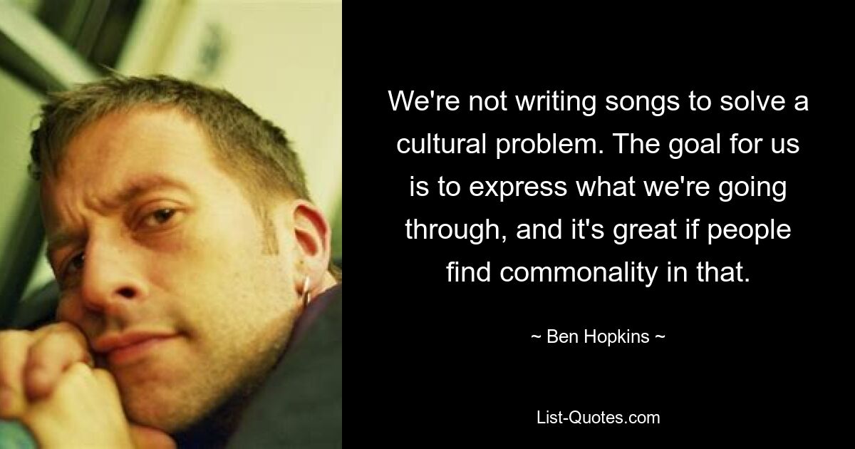 We're not writing songs to solve a cultural problem. The goal for us is to express what we're going through, and it's great if people find commonality in that. — © Ben Hopkins