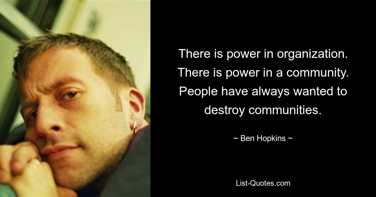 There is power in organization. There is power in a community. People have always wanted to destroy communities. — © Ben Hopkins