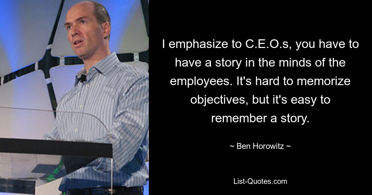 I emphasize to C.E.O.s, you have to have a story in the minds of the employees. It's hard to memorize objectives, but it's easy to remember a story. — © Ben Horowitz