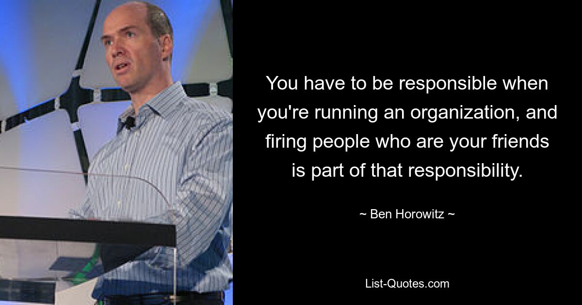 You have to be responsible when you're running an organization, and firing people who are your friends is part of that responsibility. — © Ben Horowitz