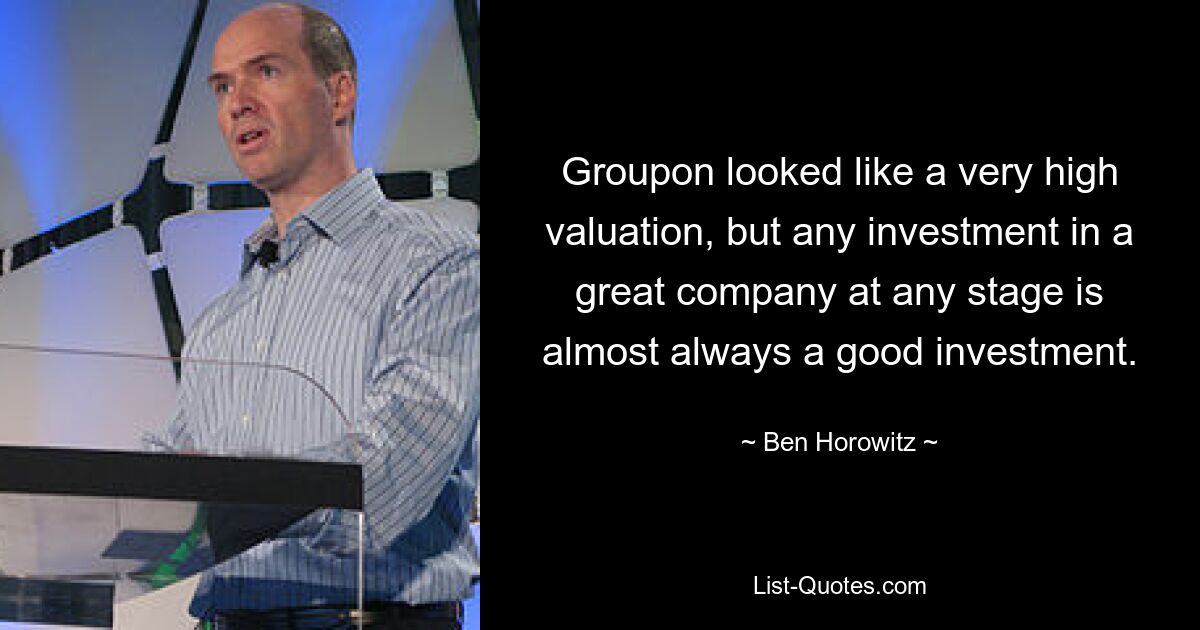 Groupon looked like a very high valuation, but any investment in a great company at any stage is almost always a good investment. — © Ben Horowitz