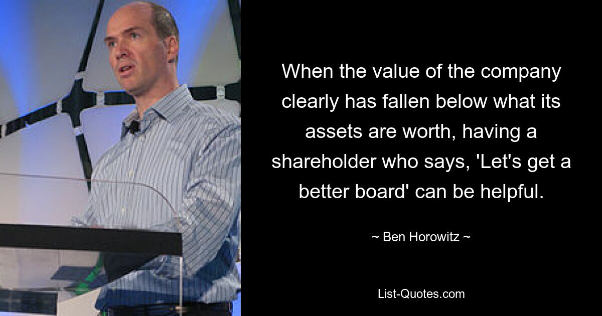 When the value of the company clearly has fallen below what its assets are worth, having a shareholder who says, 'Let's get a better board' can be helpful. — © Ben Horowitz