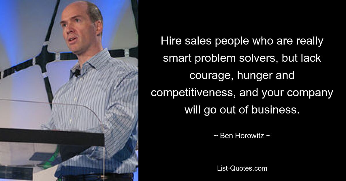 Hire sales people who are really smart problem solvers, but lack courage, hunger and competitiveness, and your company will go out of business. — © Ben Horowitz