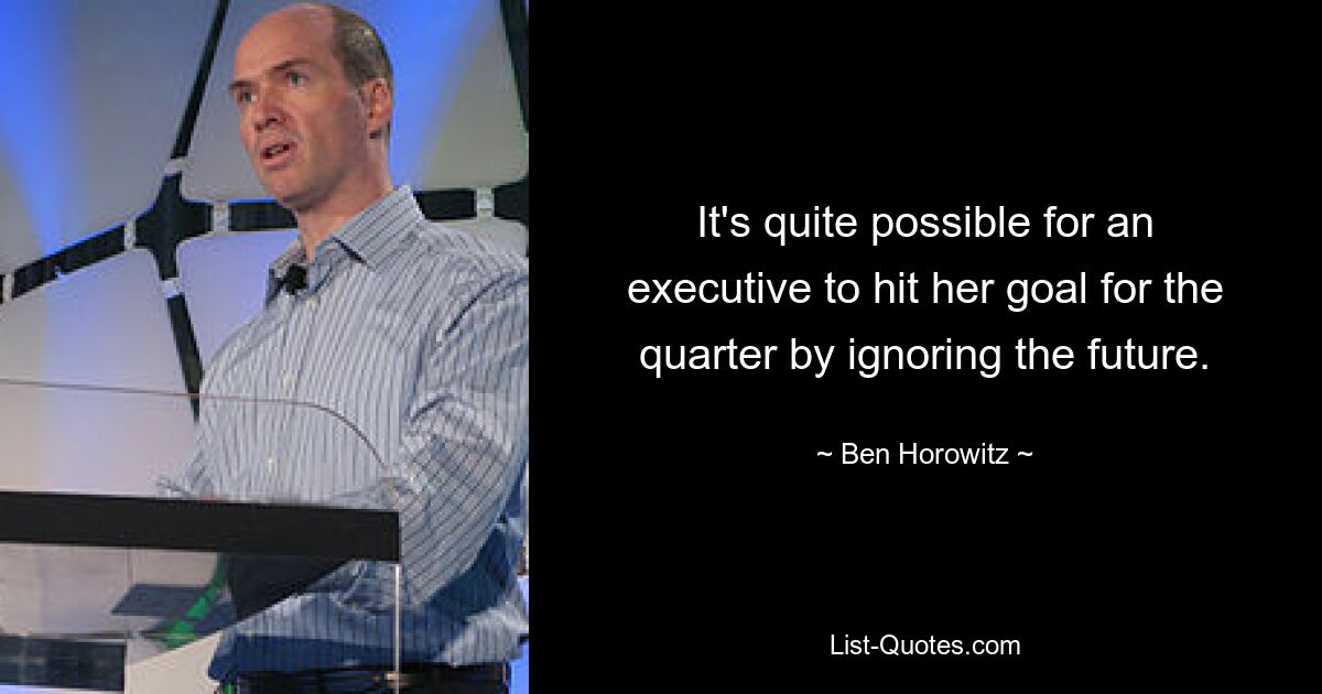 It's quite possible for an executive to hit her goal for the quarter by ignoring the future. — © Ben Horowitz