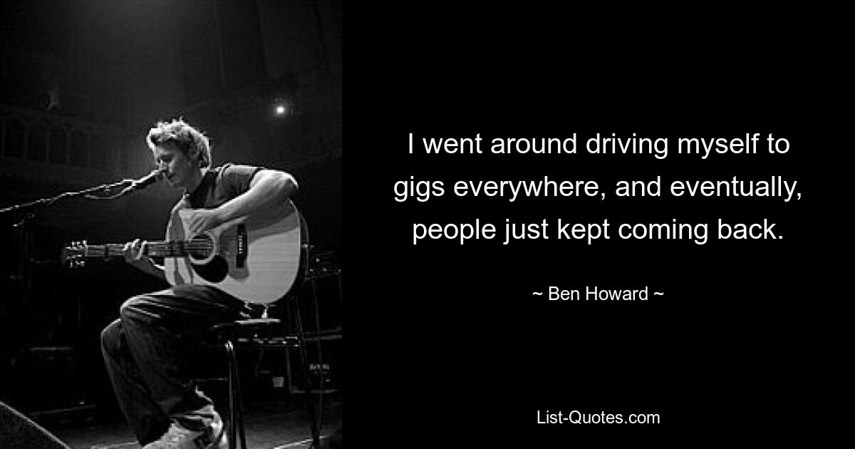 I went around driving myself to gigs everywhere, and eventually, people just kept coming back. — © Ben Howard