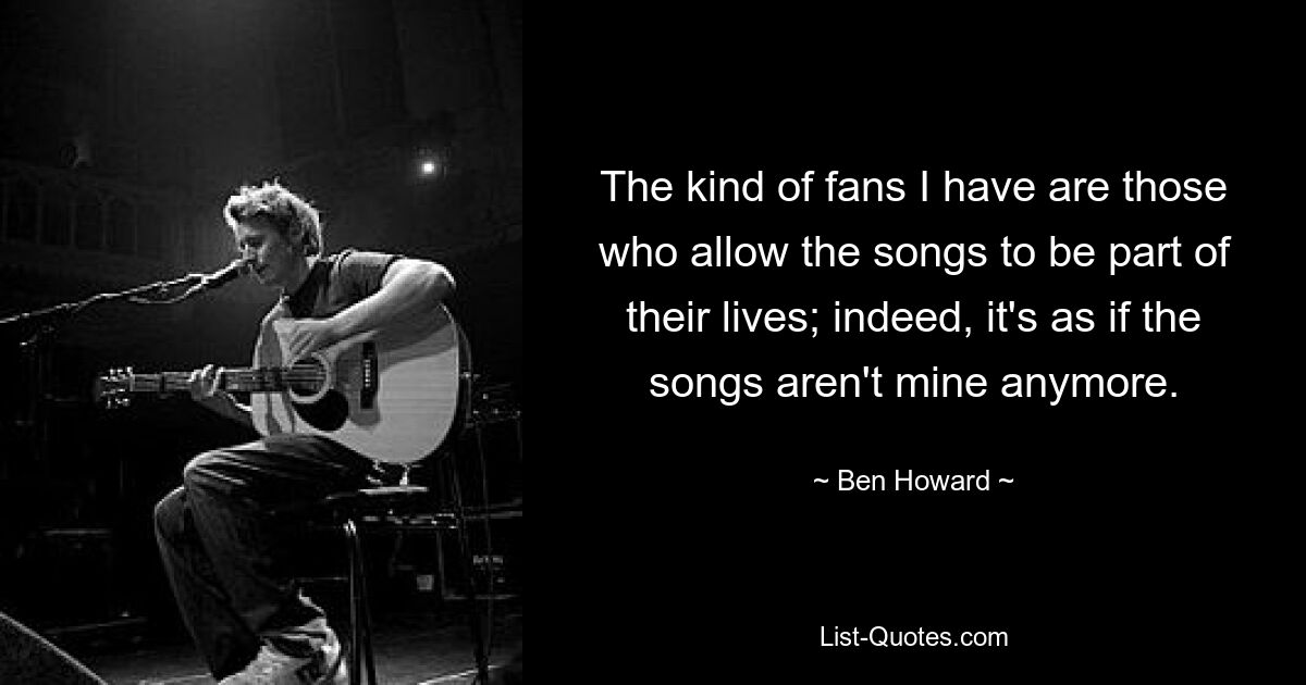 The kind of fans I have are those who allow the songs to be part of their lives; indeed, it's as if the songs aren't mine anymore. — © Ben Howard