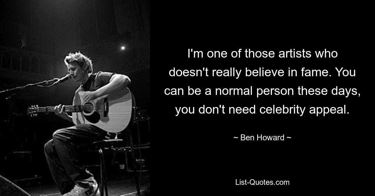 I'm one of those artists who doesn't really believe in fame. You can be a normal person these days, you don't need celebrity appeal. — © Ben Howard