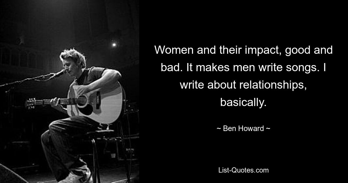 Women and their impact, good and bad. It makes men write songs. I write about relationships, basically. — © Ben Howard