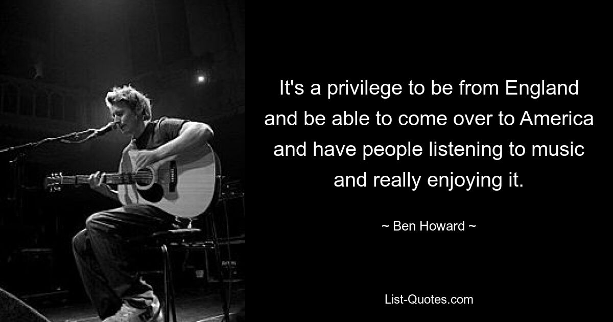 It's a privilege to be from England and be able to come over to America and have people listening to music and really enjoying it. — © Ben Howard