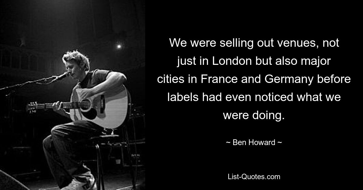 We were selling out venues, not just in London but also major cities in France and Germany before labels had even noticed what we were doing. — © Ben Howard