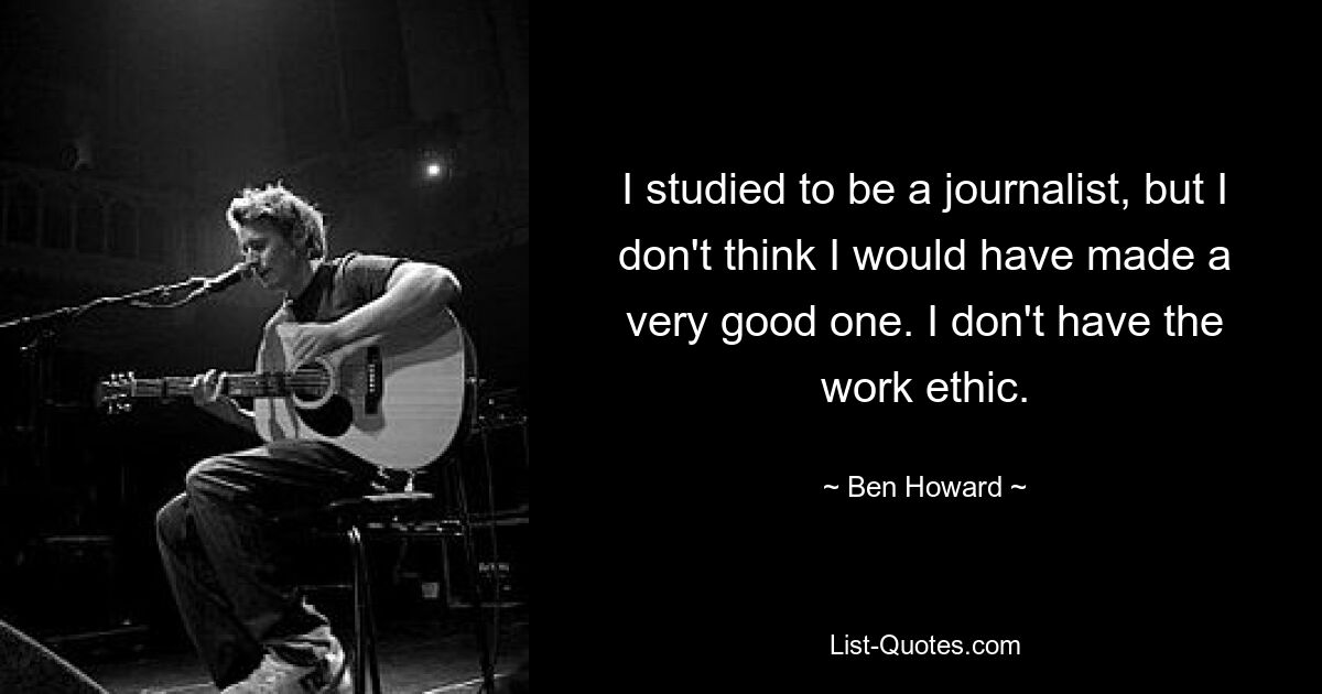 I studied to be a journalist, but I don't think I would have made a very good one. I don't have the work ethic. — © Ben Howard