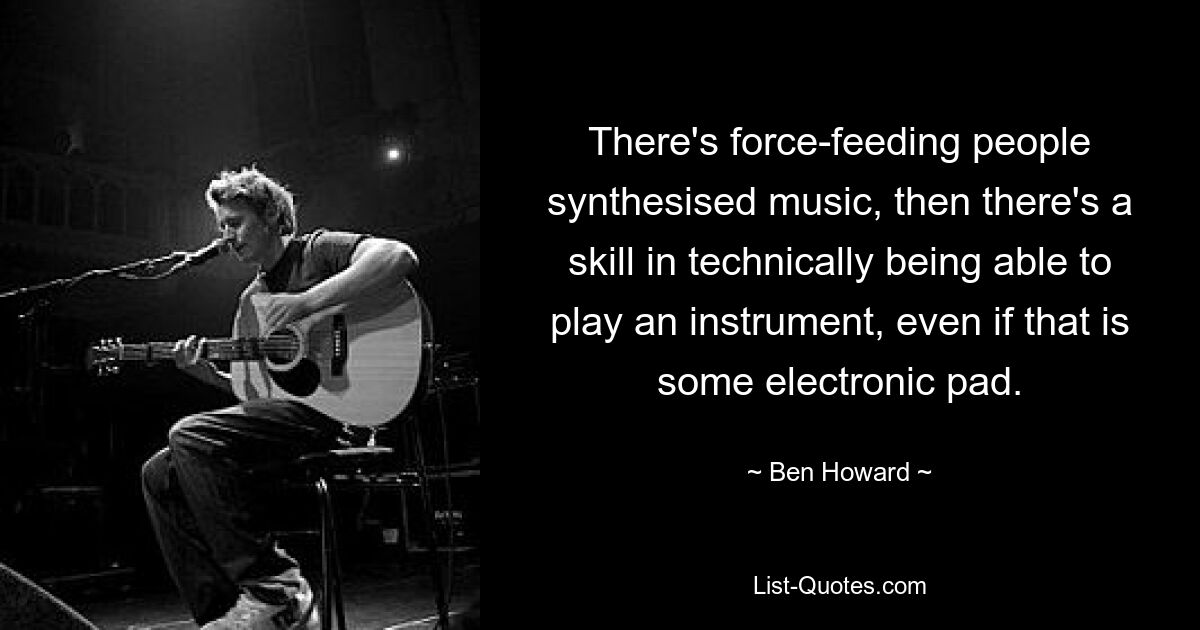 There's force-feeding people synthesised music, then there's a skill in technically being able to play an instrument, even if that is some electronic pad. — © Ben Howard