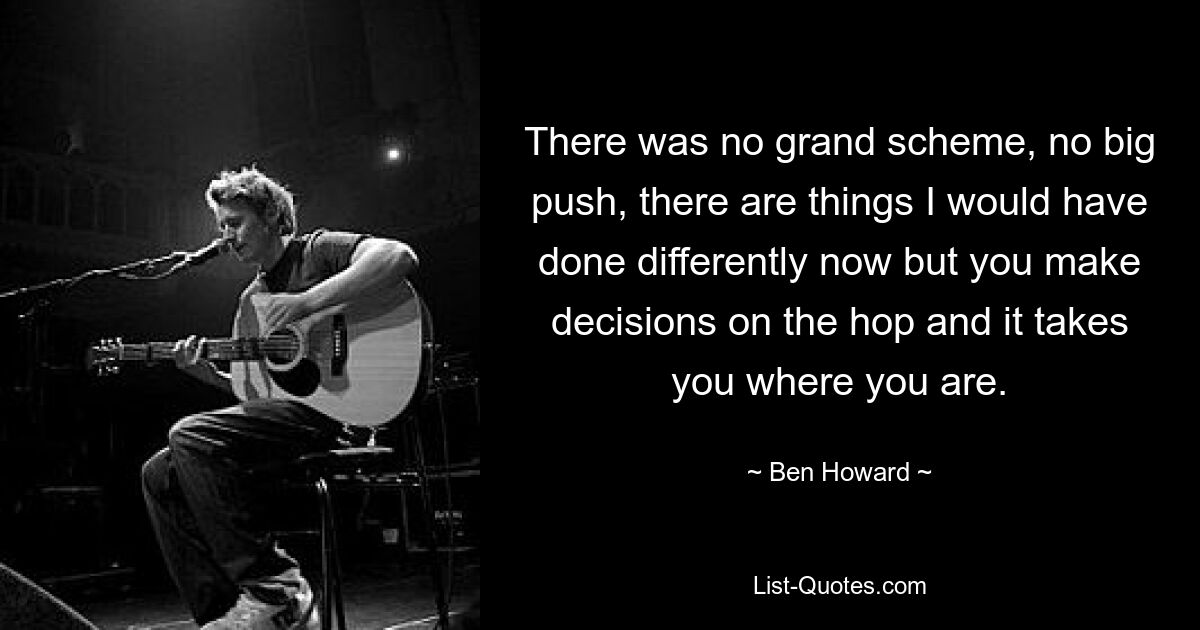 There was no grand scheme, no big push, there are things I would have done differently now but you make decisions on the hop and it takes you where you are. — © Ben Howard