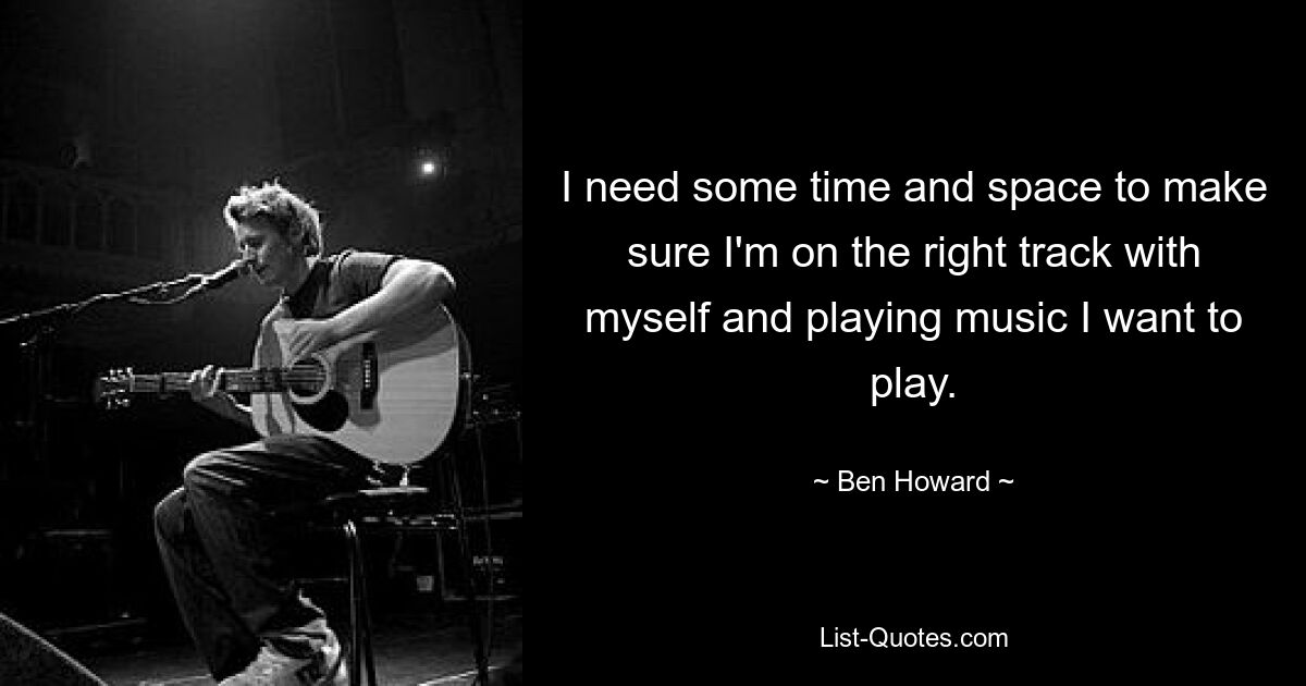 I need some time and space to make sure I'm on the right track with myself and playing music I want to play. — © Ben Howard