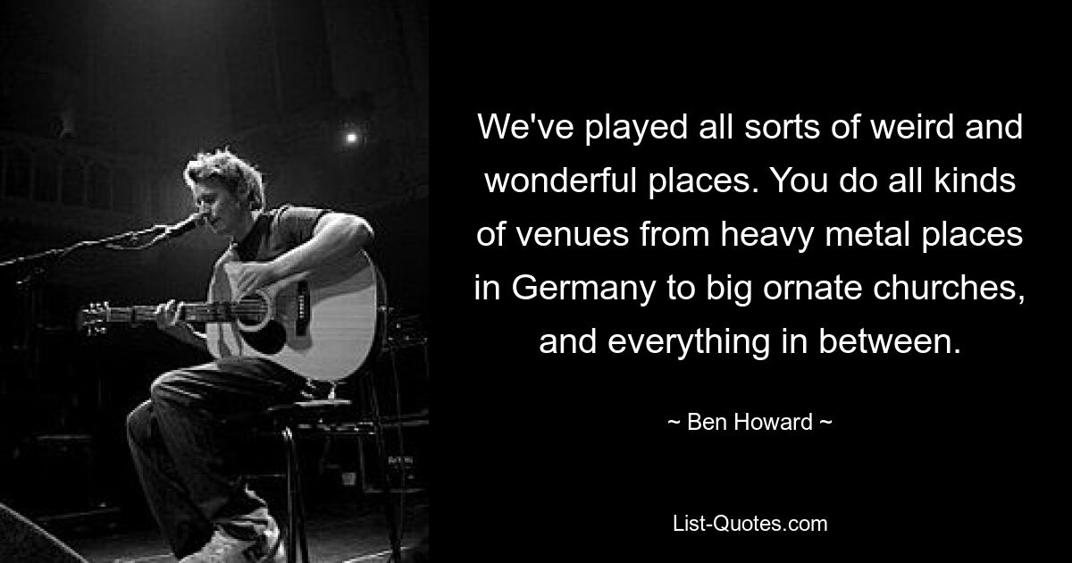 We've played all sorts of weird and wonderful places. You do all kinds of venues from heavy metal places in Germany to big ornate churches, and everything in between. — © Ben Howard